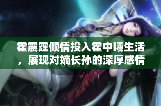 霍震霆倾情投入霍中曦生活，展现对嫡长孙的深厚感情与喜爱