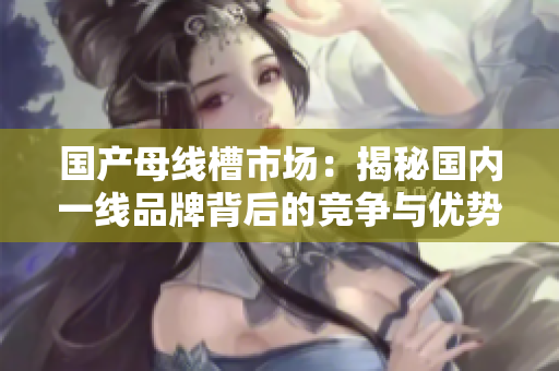 国产母线槽市场：揭秘国内一线品牌背后的竞争与优势