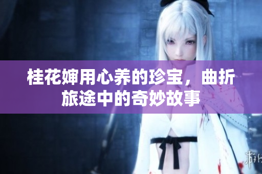 桂花婶用心养的珍宝，曲折旅途中的奇妙故事