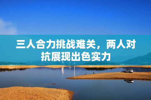三人合力挑战难关，两人对抗展现出色实力
