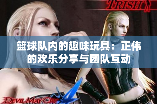 篮球队内的趣味玩具：正伟的欢乐分享与团队互动