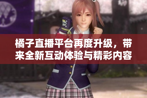 橘子直播平台再度升级，带来全新互动体验与精彩内容
