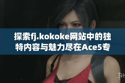 探索fj.kokoke网站中的独特内容与魅力尽在Ace5专区