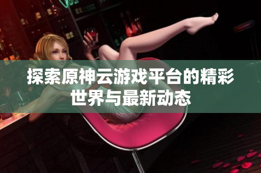 探索原神云游戏平台的精彩世界与最新动态