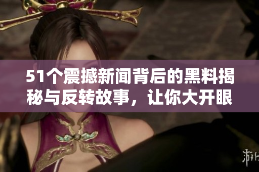 51个震撼新闻背后的黑料揭秘与反转故事，让你大开眼界