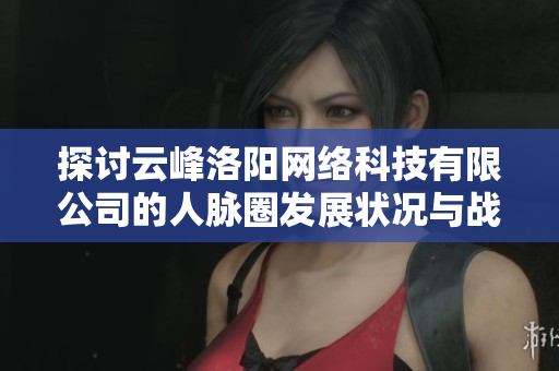 探讨云峰洛阳网络科技有限公司的人脉圈发展状况与战略价值