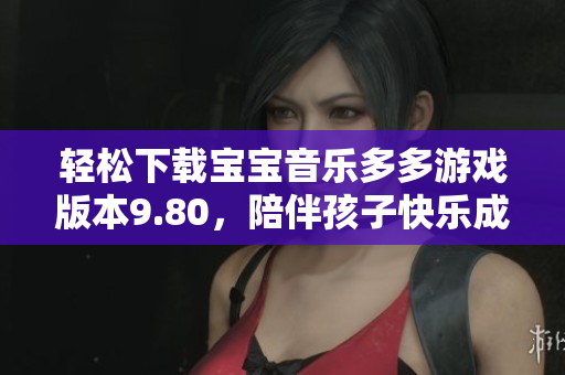 轻松下载宝宝音乐多多游戏版本9.80，陪伴孩子快乐成长