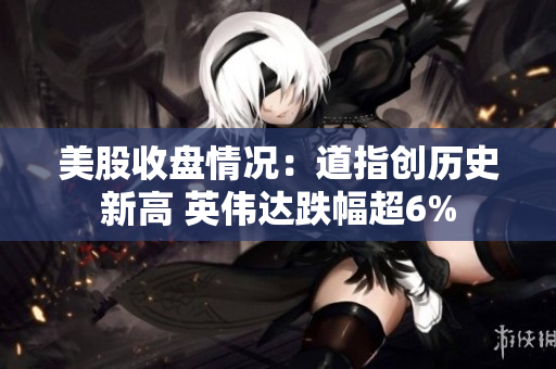 美股收盘情况：道指创历史新高 英伟达跌幅超6%