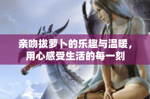 亲吻拔萝卜的乐趣与温暖，用心感受生活的每一刻