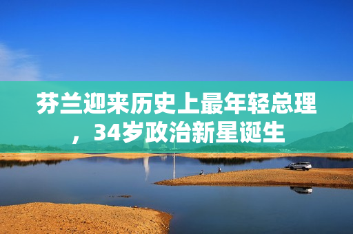 芬兰迎来历史上最年轻总理，34岁政治新星诞生