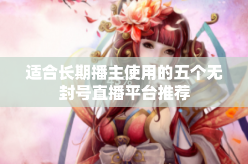 适合长期播主使用的五个无封号直播平台推荐