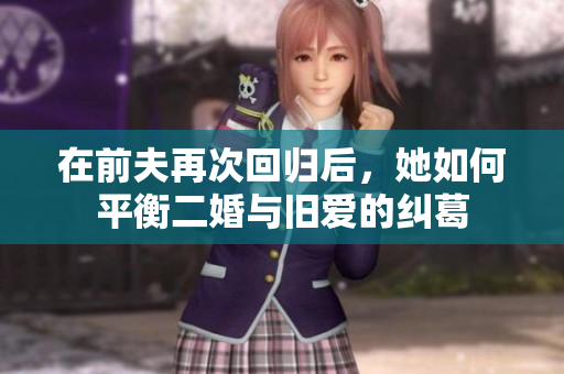 在前夫再次回归后，她如何平衡二婚与旧爱的纠葛