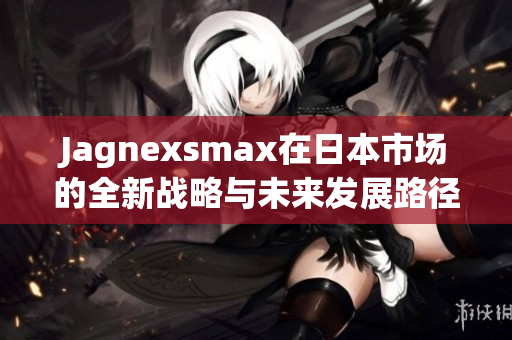 Jagnexsmax在日本市场的全新战略与未来发展路径解析