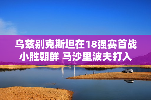 乌兹别克斯坦在18强赛首战小胜朝鲜 马沙里波夫打入制胜球