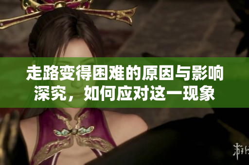 走路变得困难的原因与影响深究，如何应对这一现象