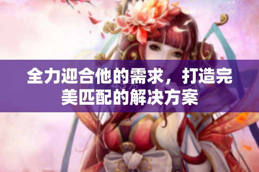 全力迎合他的需求，打造完美匹配的解决方案