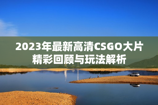 2023年最新高清CSGO大片精彩回顾与玩法解析