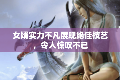 女婿实力不凡展现绝佳技艺，令人惊叹不已