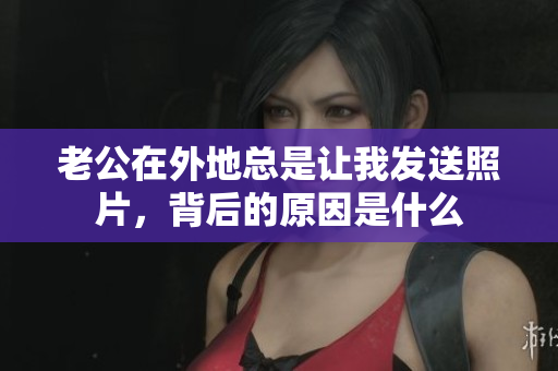老公在外地总是让我发送照片，背后的原因是什么