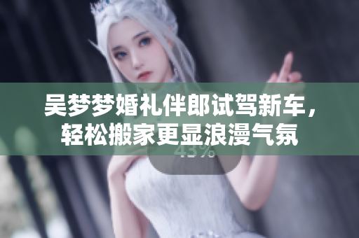 吴梦梦婚礼伴郎试驾新车，轻松搬家更显浪漫气氛