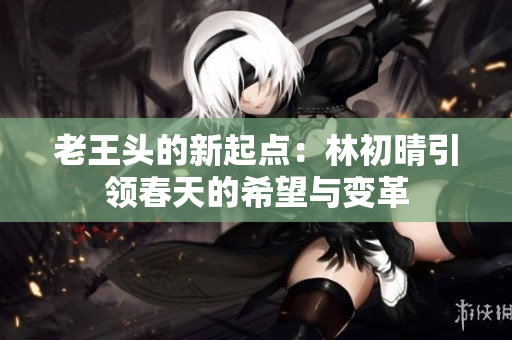 老王头的新起点：林初晴引领春天的希望与变革