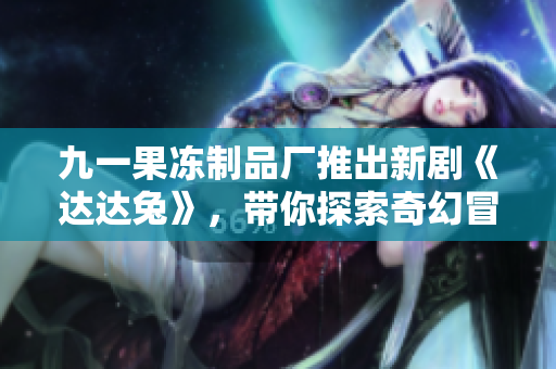 九一果冻制品厂推出新剧《达达兔》，带你探索奇幻冒险之旅