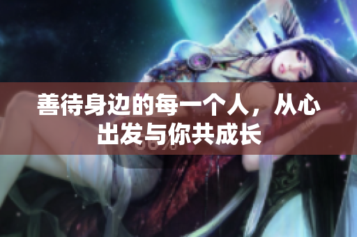 善待身边的每一个人，从心出发与你共成长