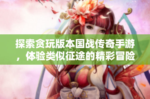 探索贪玩版本国战传奇手游，体验类似征途的精彩冒险
