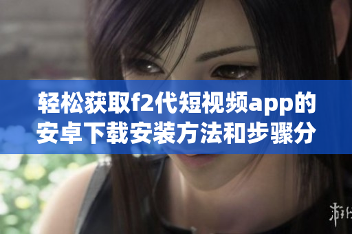 轻松获取f2代短视频app的安卓下载安装方法和步骤分享