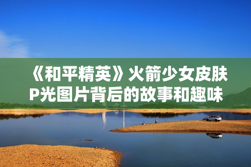 《和平精英》火箭少女皮肤P光图片背后的故事和趣味解析