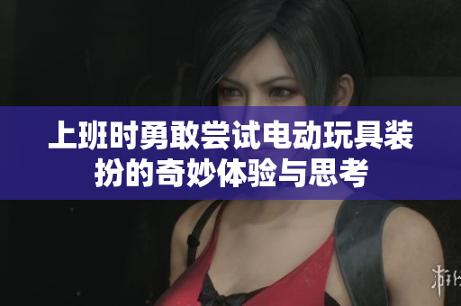 上班时勇敢尝试电动玩具装扮的奇妙体验与思考