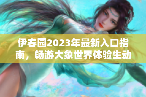 伊春园2023年最新入口指南，畅游大象世界体验生动乐趣