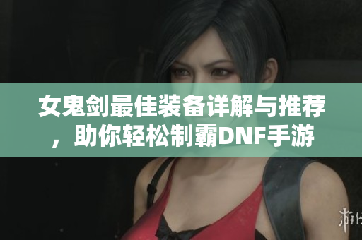 女鬼剑最佳装备详解与推荐，助你轻松制霸DNF手游