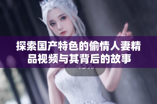 探索国产特色的偷情人妻精品视频与其背后的故事