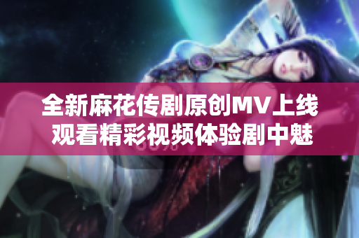 全新麻花传剧原创MV上线 观看精彩视频体验剧中魅力