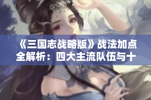 《三国志战略版》战法加点全解析：四大主流队伍与十一种策略详解
