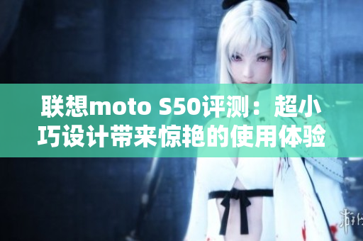 联想moto S50评测：超小巧设计带来惊艳的使用体验