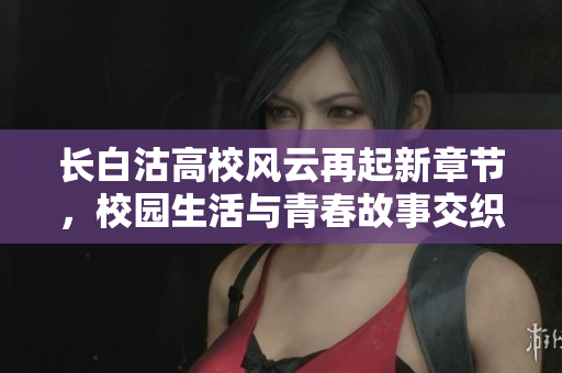 长白沽高校风云再起新章节，校园生活与青春故事交织而成