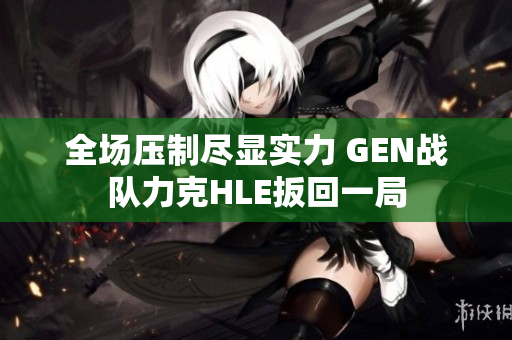 全场压制尽显实力 GEN战队力克HLE扳回一局
