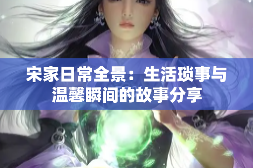宋家日常全景：生活琐事与温馨瞬间的故事分享