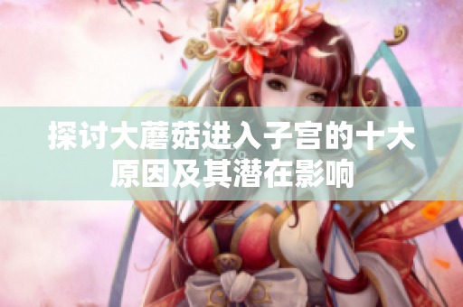 探讨大蘑菇进入子宫的十大原因及其潜在影响