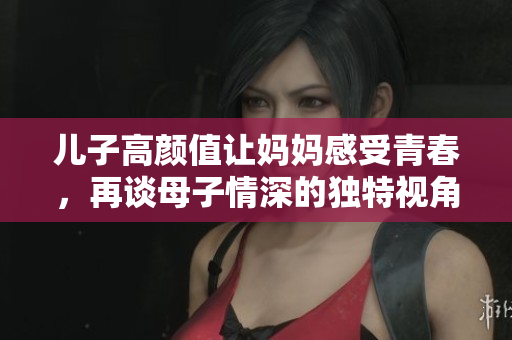 儿子高颜值让妈妈感受青春，再谈母子情深的独特视角