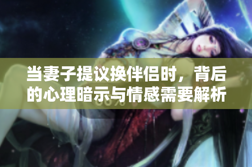 当妻子提议换伴侣时，背后的心理暗示与情感需要解析