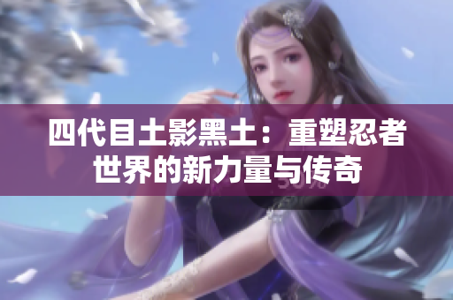 四代目土影黑土：重塑忍者世界的新力量与传奇