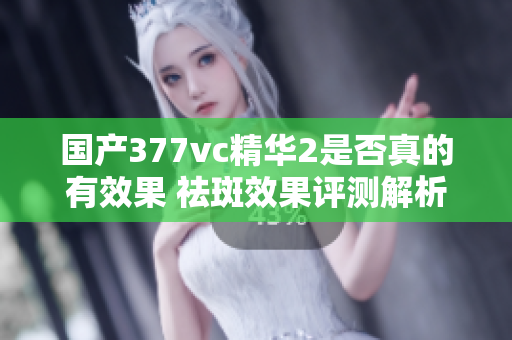 国产377vc精华2是否真的有效果 祛斑效果评测解析