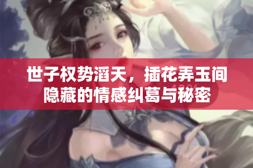世子权势滔天，插花弄玉间隐藏的情感纠葛与秘密