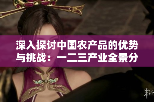 深入探讨中国农产品的优势与挑战：一二三产业全景分析