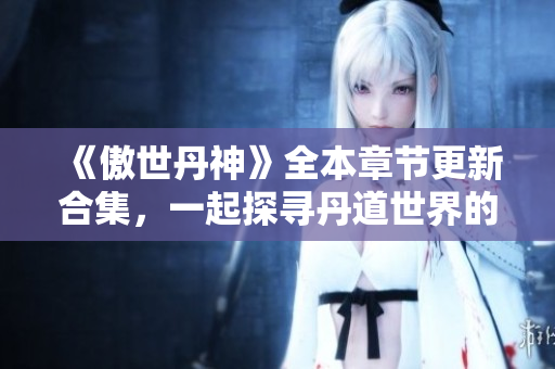 《傲世丹神》全本章节更新合集，一起探寻丹道世界的奇幻之旅