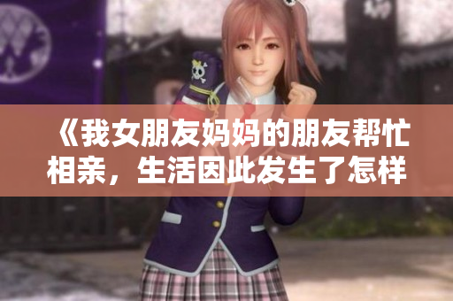 《我女朋友妈妈的朋友帮忙相亲，生活因此发生了怎样的变化》