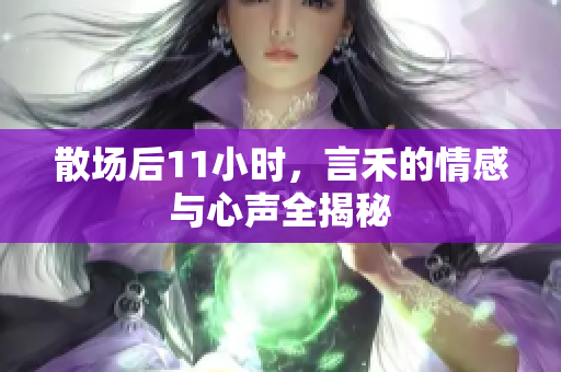 散场后11小时，言禾的情感与心声全揭秘